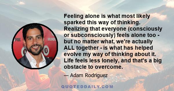 Feeling alone is what most likely sparked this way of thinking. Realizing that everyone (consciously or subconsciously) feels alone too - but no matter what, we're actually ALL together - is what has helped evolve my