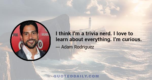 I think I'm a trivia nerd. I love to learn about everything. I'm curious.