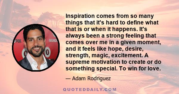 Inspiration comes from so many things that it's hard to define what that is or when it happens. It's always been a strong feeling that comes over me in a given moment, and it feels like hope, desire, strength, magic,