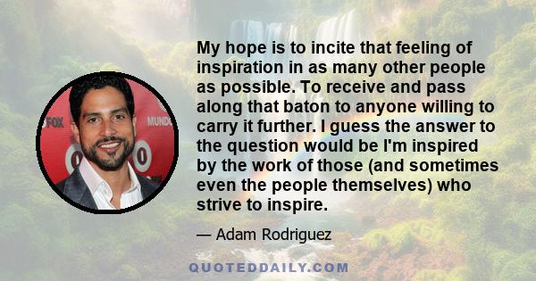 My hope is to incite that feeling of inspiration in as many other people as possible. To receive and pass along that baton to anyone willing to carry it further. I guess the answer to the question would be I'm inspired