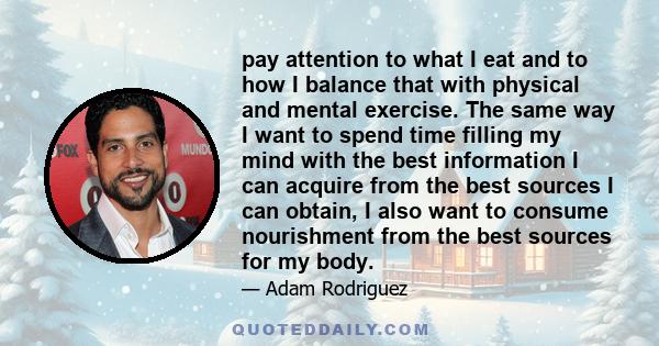 pay attention to what I eat and to how I balance that with physical and mental exercise. The same way I want to spend time filling my mind with the best information I can acquire from the best sources I can obtain, I