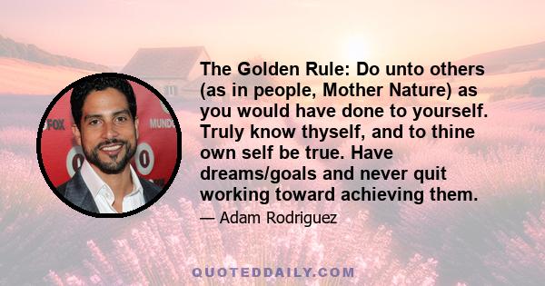 The Golden Rule: Do unto others (as in people, Mother Nature) as you would have done to yourself. Truly know thyself, and to thine own self be true. Have dreams/goals and never quit working toward achieving them.