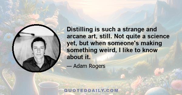 Distilling is such a strange and arcane art, still. Not quite a science yet, but when someone's making something weird, I like to know about it.