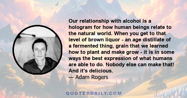 Our relationship with alcohol is a hologram for how human beings relate to the natural world. When you get to that level of brown liquor - an age distillate of a fermented thing, grain that we learned how to plant and