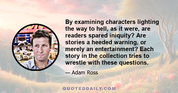 By examining characters lighting the way to hell, as it were, are readers spared iniquity? Are stories a heeded warning, or merely an entertainment? Each story in the collection tries to wrestle with these questions.