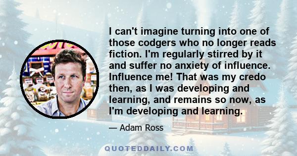 I can't imagine turning into one of those codgers who no longer reads fiction. I'm regularly stirred by it and suffer no anxiety of influence. Influence me! That was my credo then, as I was developing and learning, and