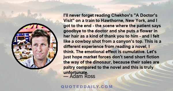 I'll never forget reading Chekhov's A Doctor's Visit on a train to Hawthorne, New York, and I got to the end - the scene where the patient says goodbye to the doctor and she puts a flower in her hair as a kind of thank