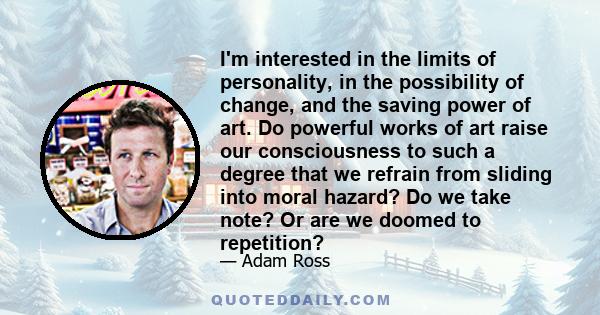 I'm interested in the limits of personality, in the possibility of change, and the saving power of art. Do powerful works of art raise our consciousness to such a degree that we refrain from sliding into moral hazard?