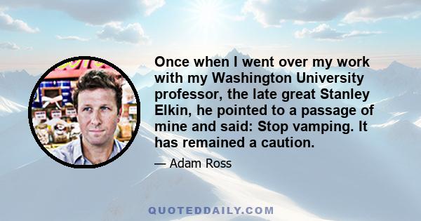 Once when I went over my work with my Washington University professor, the late great Stanley Elkin, he pointed to a passage of mine and said: Stop vamping. It has remained a caution.