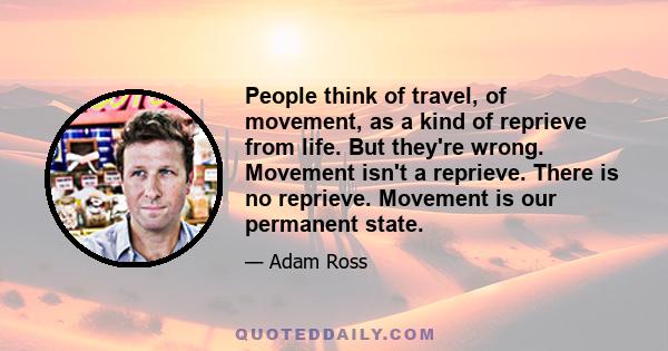 People think of travel, of movement, as a kind of reprieve from life. But they're wrong. Movement isn't a reprieve. There is no reprieve. Movement is our permanent state.