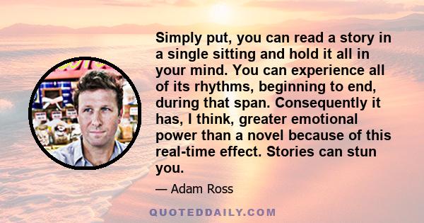 Simply put, you can read a story in a single sitting and hold it all in your mind. You can experience all of its rhythms, beginning to end, during that span. Consequently it has, I think, greater emotional power than a