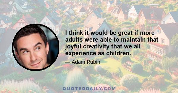 I think it would be great if more adults were able to maintain that joyful creativity that we all experience as children.