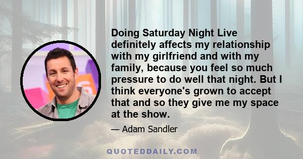 Doing Saturday Night Live definitely affects my relationship with my girlfriend and with my family, because you feel so much pressure to do well that night. But I think everyone's grown to accept that and so they give