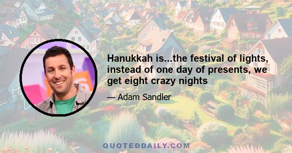 Hanukkah is...the festival of lights, instead of one day of presents, we get eight crazy nights