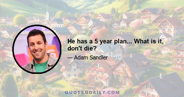 He has a 5 year plan... What is it, don't die?