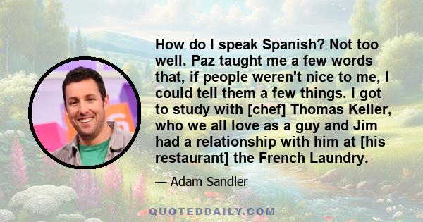 How do I speak Spanish? Not too well. Paz taught me a few words that, if people weren't nice to me, I could tell them a few things. I got to study with [chef] Thomas Keller, who we all love as a guy and Jim had a