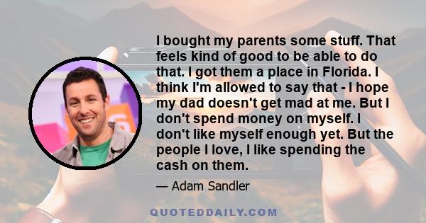 I bought my parents some stuff. That feels kind of good to be able to do that. I got them a place in Florida. I think I'm allowed to say that - I hope my dad doesn't get mad at me. But I don't spend money on myself. I