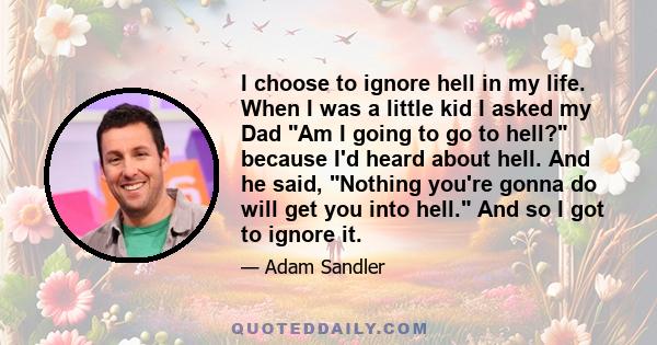 I choose to ignore hell in my life. When I was a little kid I asked my Dad Am I going to go to hell? because I'd heard about hell. And he said, Nothing you're gonna do will get you into hell. And so I got to ignore it.