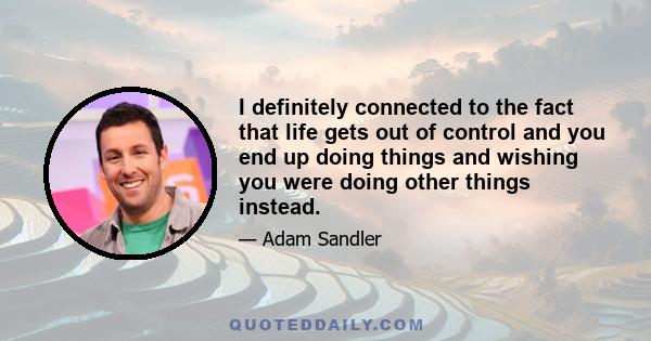 I definitely connected to the fact that life gets out of control and you end up doing things and wishing you were doing other things instead.