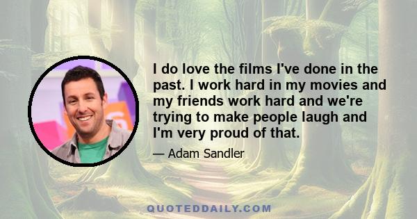 I do love the films I've done in the past. I work hard in my movies and my friends work hard and we're trying to make people laugh and I'm very proud of that.