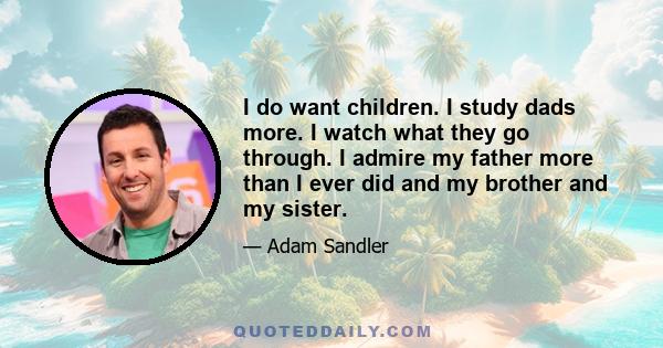 I do want children. I study dads more. I watch what they go through. I admire my father more than I ever did and my brother and my sister.