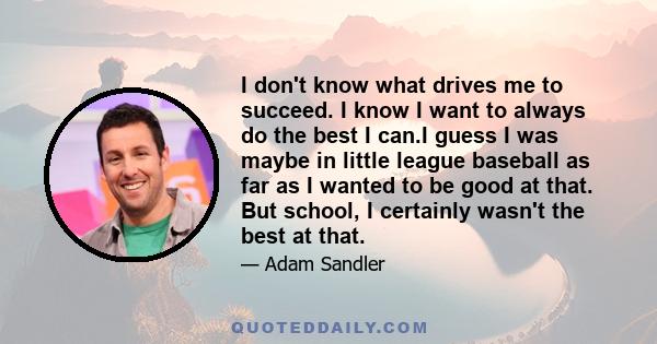 I don't know what drives me to succeed. I know I want to always do the best I can.I guess I was maybe in little league baseball as far as I wanted to be good at that. But school, I certainly wasn't the best at that.