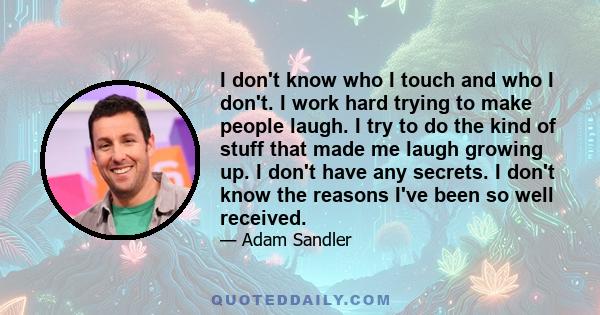 I don't know who I touch and who I don't. I work hard trying to make people laugh. I try to do the kind of stuff that made me laugh growing up. I don't have any secrets. I don't know the reasons I've been so well