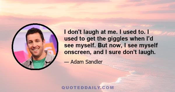 I don't laugh at me. I used to. I used to get the giggles when I'd see myself. But now, I see myself onscreen, and I sure don't laugh.