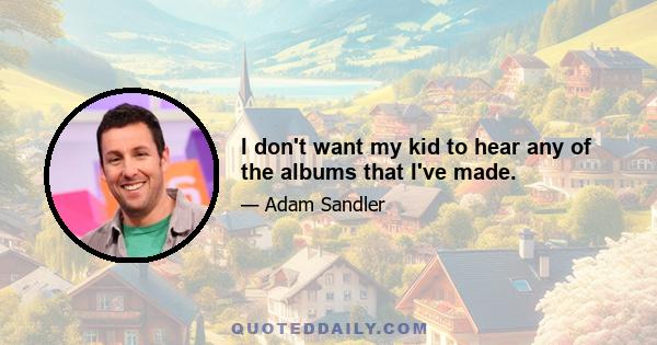 I don't want my kid to hear any of the albums that I've made.