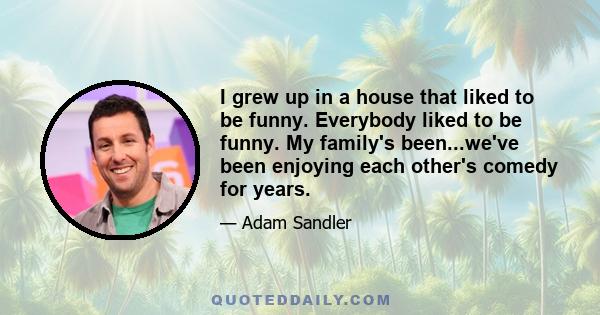 I grew up in a house that liked to be funny. Everybody liked to be funny. My family's been...we've been enjoying each other's comedy for years.