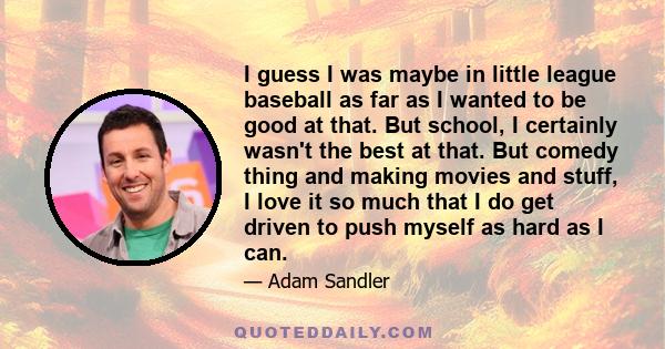 I guess I was maybe in little league baseball as far as I wanted to be good at that. But school, I certainly wasn't the best at that. But comedy thing and making movies and stuff, I love it so much that I do get driven