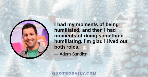 I had my moments of being humiliated, and then I had moments of doing something humiliating. I'm glad I lived out both roles.