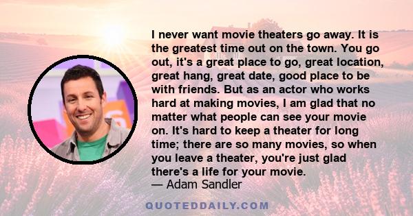 I never want movie theaters go away. It is the greatest time out on the town. You go out, it's a great place to go, great location, great hang, great date, good place to be with friends. But as an actor who works hard