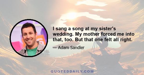 I sang a song at my sister's wedding. My mother forced me into that, too. But that one felt all right.