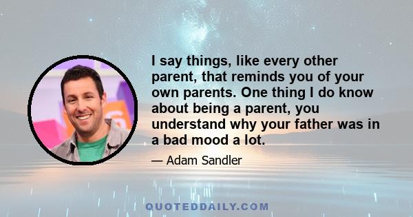 I say things, like every other parent, that reminds you of your own parents. One thing I do know about being a parent, you understand why your father was in a bad mood a lot.