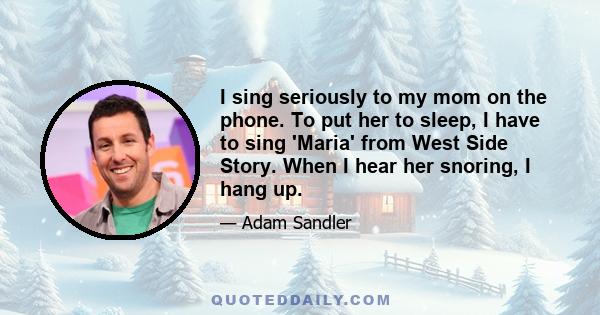 I sing seriously to my mom on the phone. To put her to sleep, I have to sing 'Maria' from West Side Story. When I hear her snoring, I hang up.