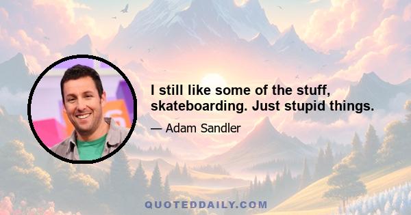 I still like some of the stuff, skateboarding. Just stupid things.