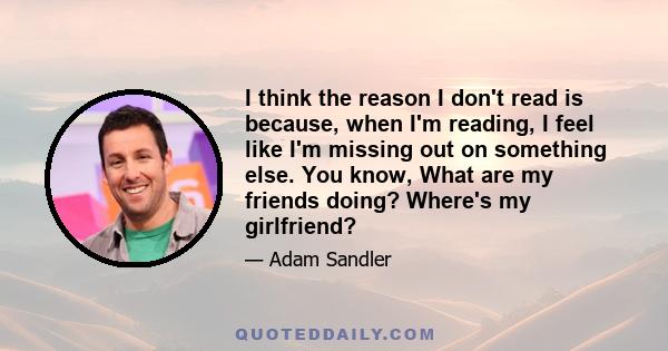 I think the reason I don't read is because, when I'm reading, I feel like I'm missing out on something else. You know, What are my friends doing? Where's my girlfriend?