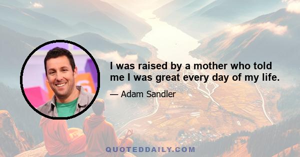 I was raised by a mother who told me I was great every day of my life.