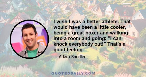 I wish I was a better athlete. That would have been a little cooler, being a great boxer and walking into a room and going: I can knock everybody out! That's a good feeling.