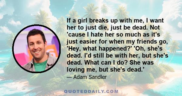 If a girl breaks up with me, I want her to just die, just be dead. Not 'cause I hate her so much as it's just easier for when my friends go, 'Hey, what happened?' 'Oh, she's dead. I'd still be with her, but she's dead.