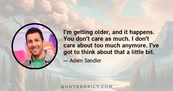 I'm getting older, and it happens. You don't care as much. I don't care about too much anymore. I've got to think about that a little bit.