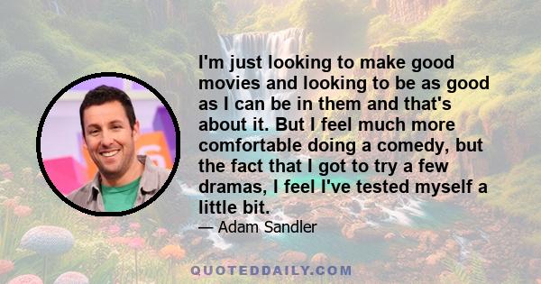 I'm just looking to make good movies and looking to be as good as I can be in them and that's about it. But I feel much more comfortable doing a comedy, but the fact that I got to try a few dramas, I feel I've tested