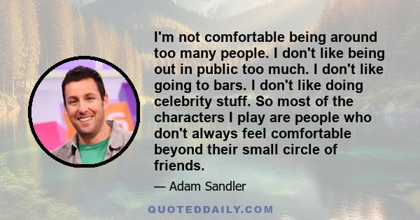 I'm not comfortable being around too many people. I don't like being out in public too much. I don't like going to bars. I don't like doing celebrity stuff. So most of the characters I play are people who don't always