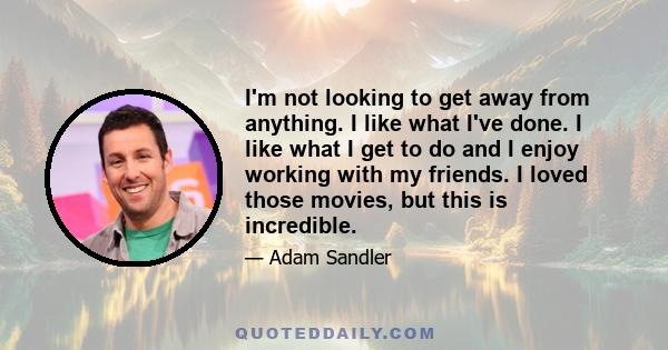 I'm not looking to get away from anything. I like what I've done. I like what I get to do and I enjoy working with my friends. I loved those movies, but this is incredible.