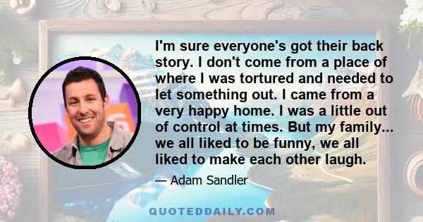 I'm sure everyone's got their back story. I don't come from a place of where I was tortured and needed to let something out. I came from a very happy home. I was a little out of control at times. But my family... we all 