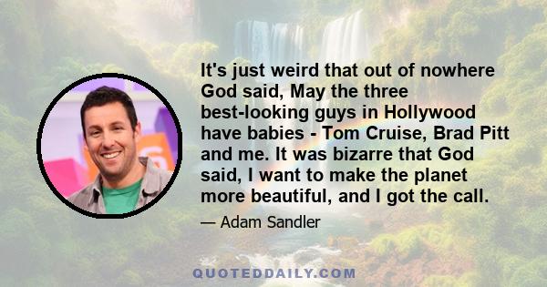 It's just weird that out of nowhere God said, May the three best-looking guys in Hollywood have babies - Tom Cruise, Brad Pitt and me. It was bizarre that God said, I want to make the planet more beautiful, and I got