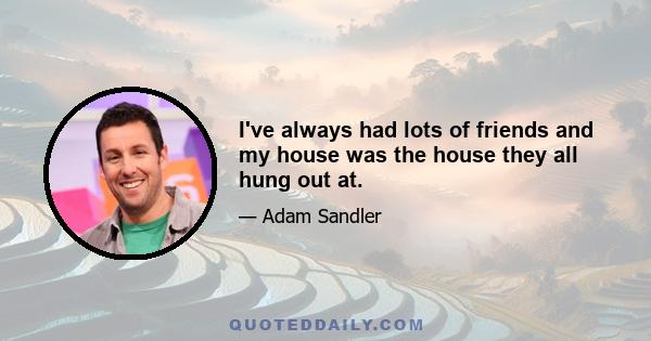 I've always had lots of friends and my house was the house they all hung out at.