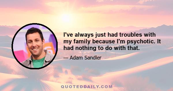 I've always just had troubles with my family because I'm psychotic. It had nothing to do with that.