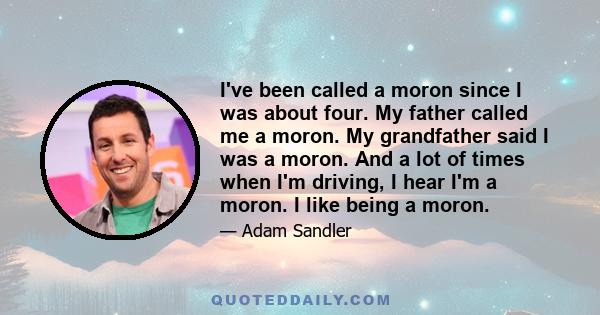 I've been called a moron since I was about four. My father called me a moron. My grandfather said I was a moron. And a lot of times when I'm driving, I hear I'm a moron. I like being a moron.